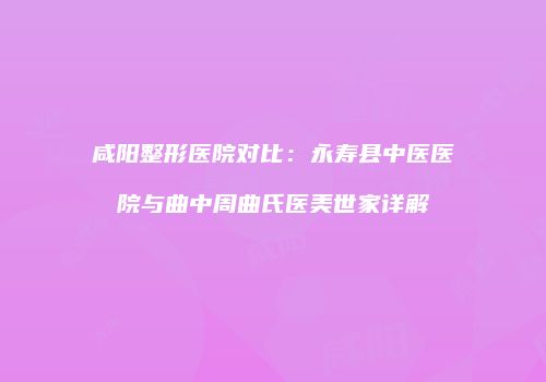 咸阳整形医院对比：永寿县中医医院与曲中周曲氏医美世家详解