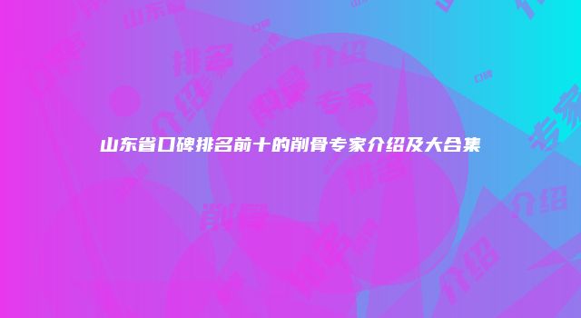 山东省口碑排名前十的削骨专家介绍及大合集