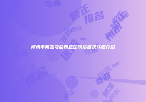 柳州市阴茎弯曲矫正医院排名及详细介绍