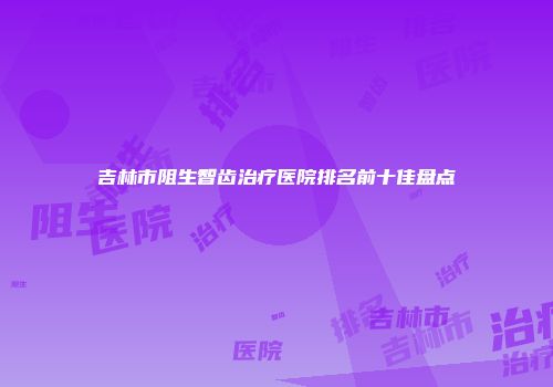 吉林市阻生智齿治疗医院排名前十佳盘点
