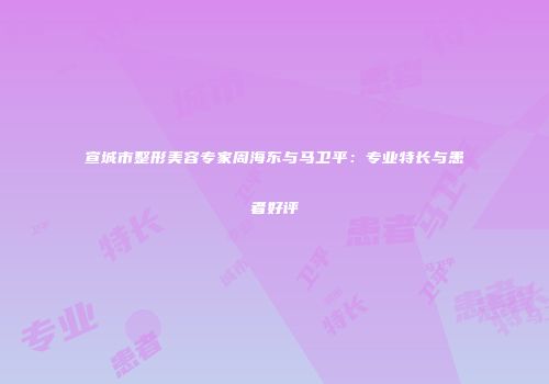 宣城市整形美容专家周海东与马卫平：专业特长与患者好评