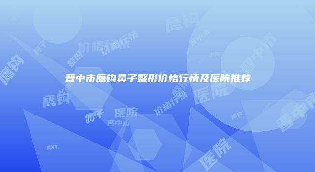 晋中市鹰钩鼻子整形价格行情及医院推荐