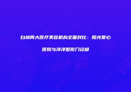 白城两大医疗美容机构全面对比：阳光爱心医院与洋洋整形门诊部