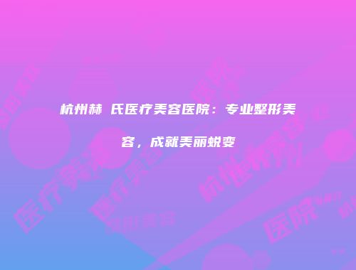 杭州赫蘭氏医疗美容医院：专业整形美容，成就美丽蜕变