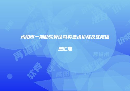 咸阳市一期肋软骨法耳再造术价格及医院信息汇总