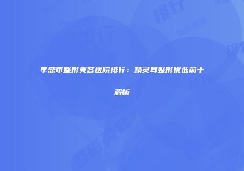 孝感市整形美容医院排行：精灵耳整形优选前十解析