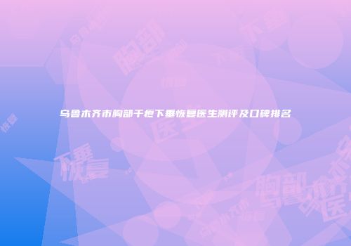 乌鲁木齐市胸部干瘪下垂恢复医生测评及口碑排名