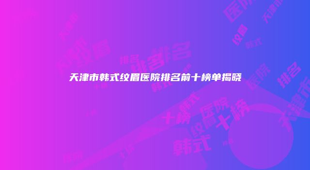 天津市韩式纹眉医院排名前十榜单揭晓