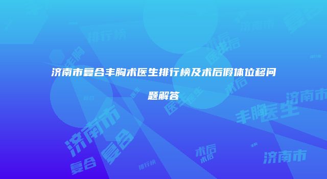 济南市复合丰胸术医生排行榜及术后假体位移问题解答
