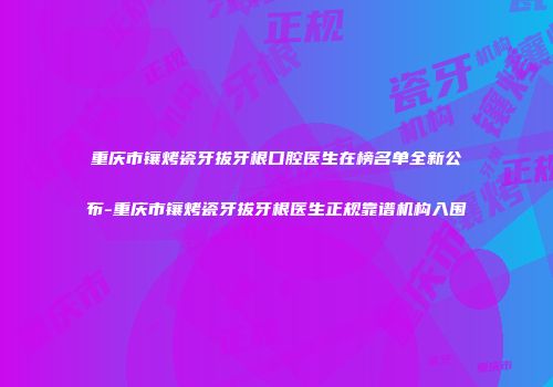 重庆市镶烤瓷牙拔牙根口腔医生在榜名单全新公布-重庆市镶烤瓷牙拔牙根医生正规靠谱机构入围