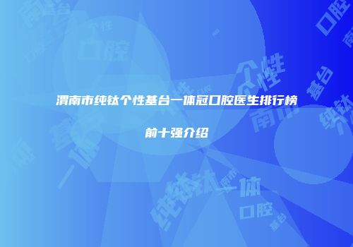 渭南市纯钛个性基台一体冠口腔医生排行榜前十强介绍