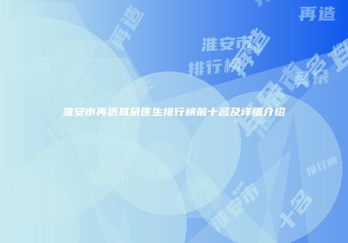 淮安市再造耳朵医生排行榜前十名及详细介绍