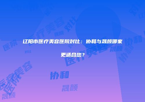 辽阳市医疗美容医院对比：协和与晟颜哪家更适合您？
