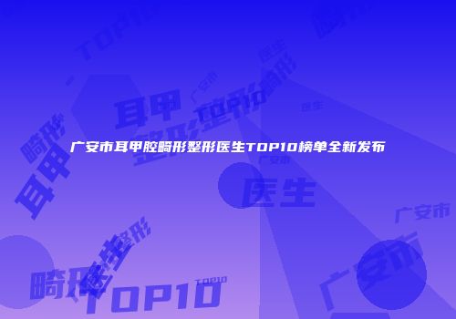 广安市耳甲腔畸形整形医生TOP10榜单全新发布