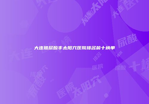 大连玻尿酸丰太阳穴医院排名前十榜单