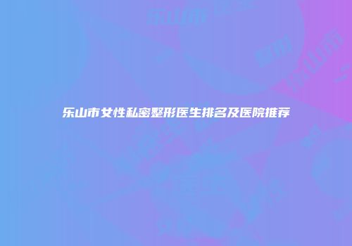 乐山市女性私密整形医生排名及医院推荐