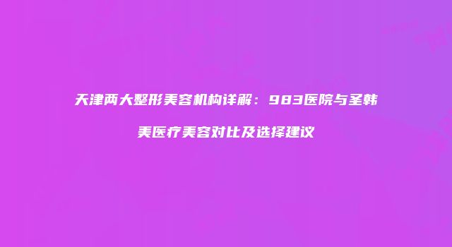 天津两大整形美容机构详解：983医院与圣韩美医疗美容对比及选择建议