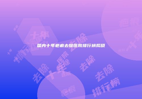 国内十年疤痕去除医院排行榜揭晓