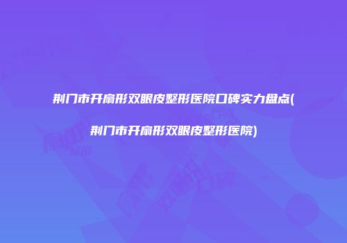 荆门市开扇形双眼皮整形医院口碑实力盘点(荆门市开扇形双眼皮整形医院)