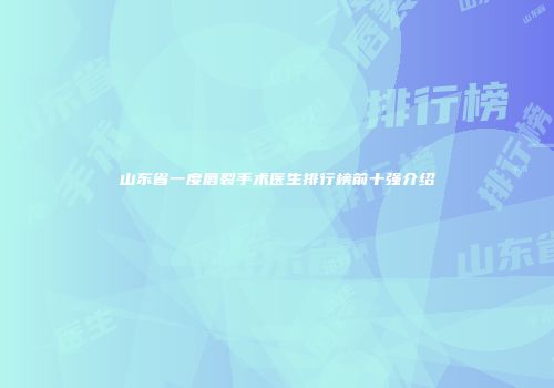 山东省一度唇裂手术医生排行榜前十强介绍