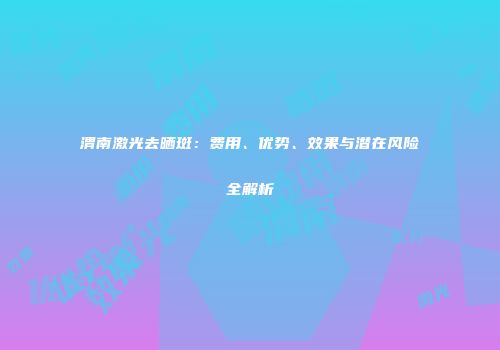 渭南激光去晒斑：费用、优势、效果与潜在风险全解析