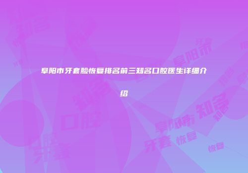 阜阳市牙套脸恢复排名前三知名口腔医生详细介绍