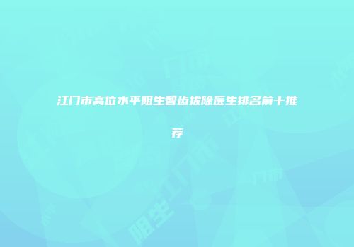 江门市高位水平阻生智齿拔除医生排名前十推荐