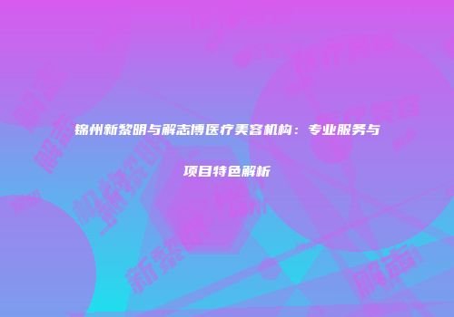 锦州新黎明与解志博医疗美容机构：专业服务与项目特色解析