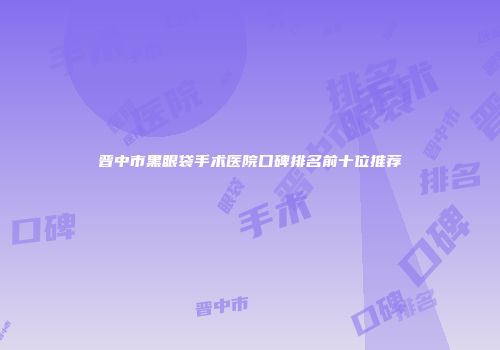 晋中市黑眼袋手术医院口碑排名前十位推荐