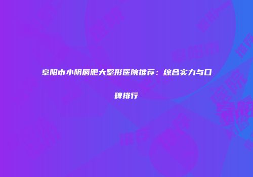 阜阳市小阴唇肥大整形医院推荐:综合实力与口碑排行
