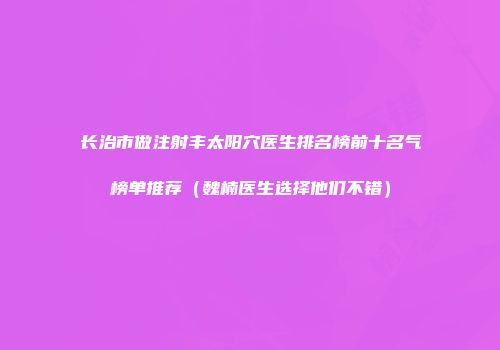 长治市做注射丰太阳穴医生排名榜前十名气榜单推荐（魏楠医生选择他们不错）