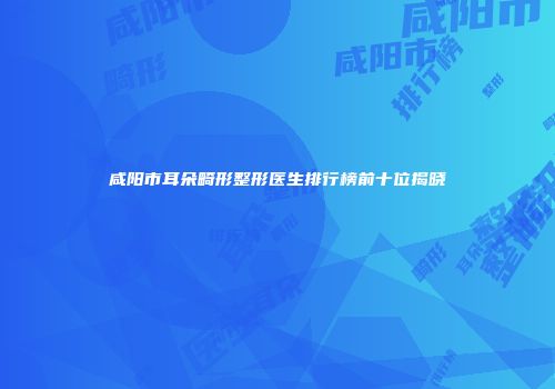 咸阳市耳朵畸形整形医生排行榜前十位揭晓