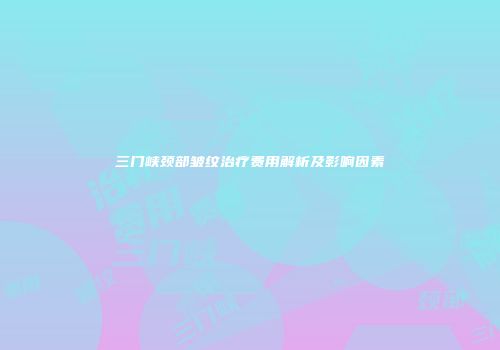 三门峡颈部皱纹治疗费用解析及影响因素