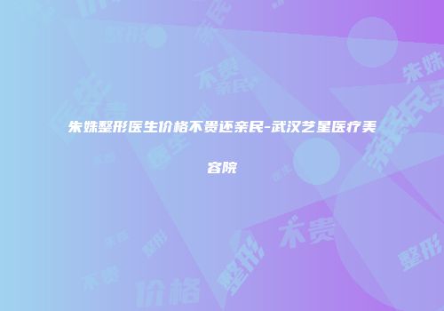 朱姝整形医生价格不贵还亲民-武汉艺星医疗美容院