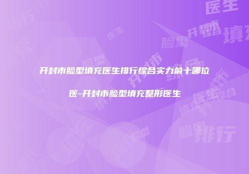 开封市脸型填充医生排行综合实力前十哪位医-开封市脸型填充整形医生