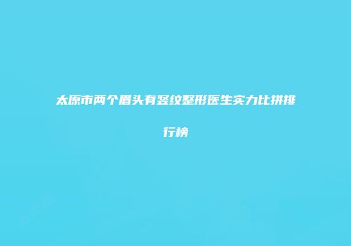 太原市两个眉头有竖纹整形医生实力比拼排行榜