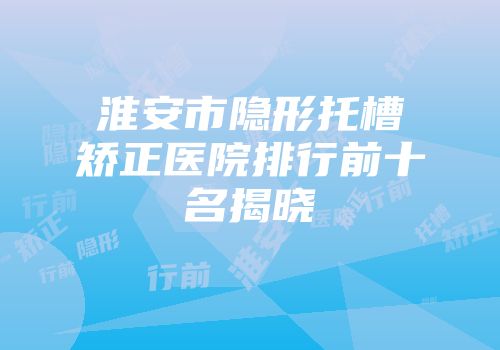 淮安市隐形托槽矫正医院排行前十名揭晓