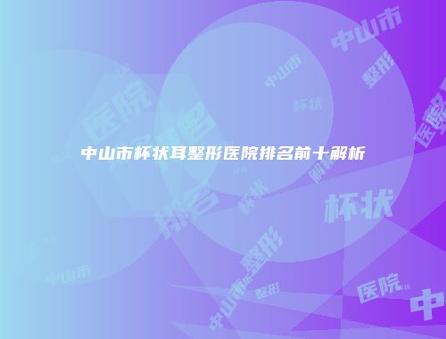 中山市杯状耳整形医院排名前十解析