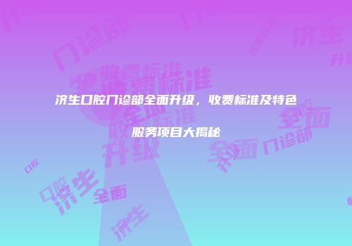 济生口腔门诊部全面升级，收费标准及特色服务项目大揭秘