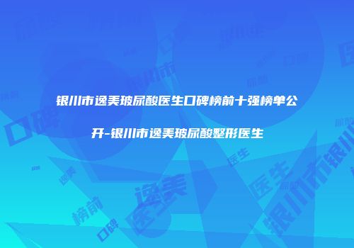 银川市逸美玻尿酸医生口碑榜前十强榜单公开-银川市逸美玻尿酸整形医生