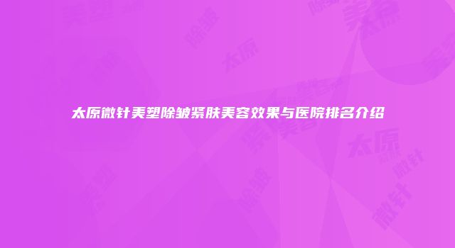 太原微针美塑除皱紧肤美容效果与医院排名介绍