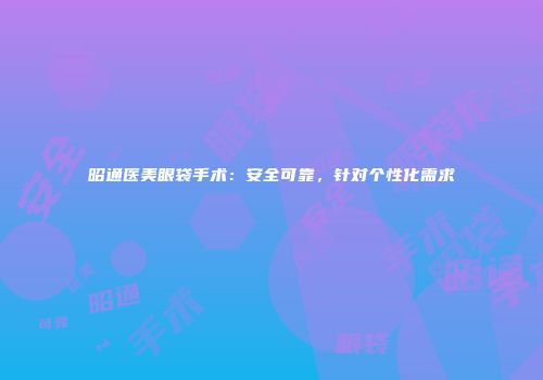 昭通医美眼袋手术：安全可靠，针对个性化需求