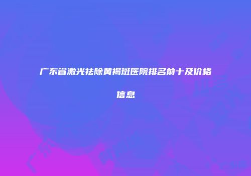 广东省激光祛除黄褐斑医院排名前十及价格信息