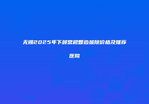 无锡2025年下颌常规智齿拔除价格及推荐医院
