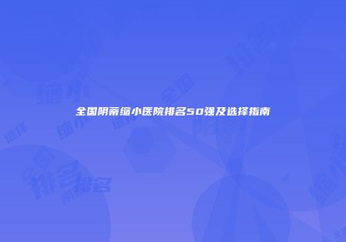 全国阴蒂缩小医院排名50强及选择指南