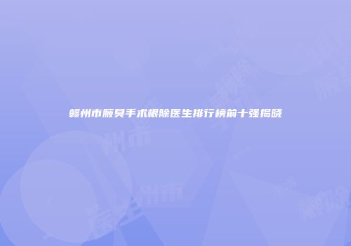 赣州市腋臭手术根除医生排行榜前十强揭晓