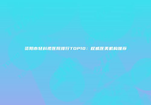 资阳市轻斜视医院排行TOP10:权威医美机构推荐