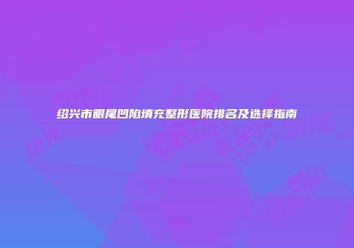 绍兴市眼尾凹陷填充整形医院排名及选择指南
