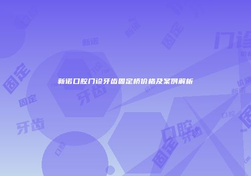 新诺口腔门诊牙齿固定桥价格及案例解析