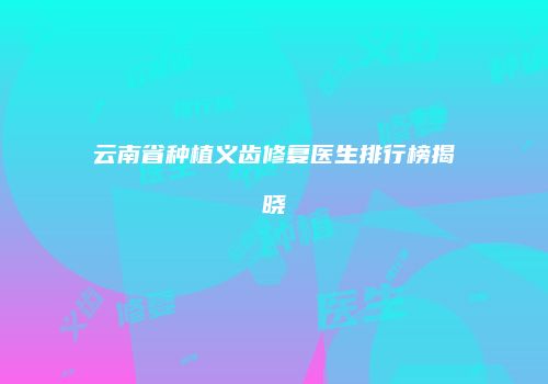 云南省种植义齿修复医生排行榜揭晓